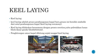  Keel laying
• keel laying adalah proses pembangunan kapal baru,proses ini bersifat simbolik
dari awal pembangunan kapal (keel laying ceremony).
• Keel laying dilakukan bersamaan dengan proses erection,yaitu peletakkan lunas
block dasar ganda (doublebottom).
• Penghitungan umur kapal dihitung sejak tanggal keel laying.
 