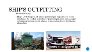 Ship’s Outfitting
 Ship’s Outfitting adalah proses pemasangan bagian kapal selain
dari kapal itu sendiri. Contohnya : pemasangan pipa, pemasangan
sistem propulsi dan mesin utama, pemasangan sistem listrik, dan
akomodasi.
 