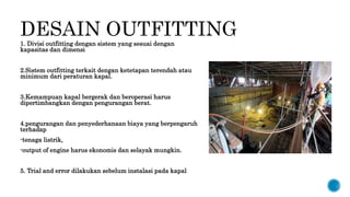 DESAIN OUTFITTING
1. Divisi outfitting dengan sistem yang sesuai dengan
kapasitas dan dimensi
2.Sistem outfitting terkait dengan ketetapan terendah atau
minimum dari peraturan kapal.
3.Kemampuan kapal bergerak dan beroperasi harus
dipertimbangkan dengan pengurangan berat.
4.pengurangan dan penyederhanaan biaya yang berpengaruh
terhadap
-tenaga listrik,
-output of engine harus ekonomis dan selayak mungkin.
5. Trial and error dilakukan sebelum instalasi pada kapal
 