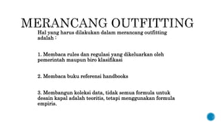 Hal yang harus dilakukan dalam merancang outfitting
adalah :
1. Membaca rules dan regulasi yang dikeluarkan oleh
pemerintah maupun biro klasifikasi
2. Membaca buku referensi handbooks
3. Membangun koleksi data, tidak semua formula untuk
desain kapal adalah teoritis, tetapi menggunakan formula
empiris.
 
