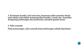 4. Penetapan kondisi, trial and error, keputusan akhir prosedur desain
pada tahap awal adalah mengumpulkan kondisi / syarat dan kemudian
mengulang perhitungan dan pembuatan sejumlah gambar kasar.
5. Nilai numerik
Pada perancangan, nilai numerik hasil perhitungan adalah diperlukan.
 