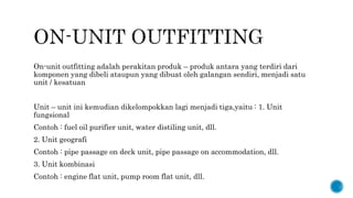 On-unit outfitting adalah perakitan produk – produk antara yang terdiri dari
komponen yang dibeli ataupun yang dibuat oleh galangan sendiri, menjadi satu
unit / kesatuan
Unit – unit ini kemudian dikelompokkan lagi menjadi tiga,yaitu : 1. Unit
fungsional
Contoh : fuel oil purifier unit, water distiling unit, dll.
2. Unit geografi
Contoh : pipe passage on deck unit, pipe passage on accommodation, dll.
3. Unit kombinasi
Contoh : engine flat unit, pump room flat unit, dll.
 