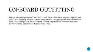 Tahapan ini meliputi perakitan unit – unit pada konstruksi kapal dan perakitan
blok – blok lengkap menjadi kapal, pengecatan akhir, pengujian dan percoobaan
peralatan. Tahapan ini dilaksanakan setelah kapal selesai erection dan telah
meluncur atau kapal sudah berada diatas air.
 