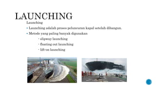 Launching
 Launching adalah proses peluncuran kapal setelah dibangun.
 Metode yang paling banyak digunakan
- slipway launching
- floating out launching
- lift-on launching
 