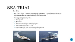 Sea Trial
 Sea trial adalah proses pengujian performa kapal yang dilakukan
oleh owner kapal, galangan dan badan class.
 Pengujiannya meliputi :
 Kecepatan
 Manuver
 Penurunan dan penarikan jangkar
 Pemadam kebakaran , dan
 Seluruh fungsi peralatan dan perlengkapan
 