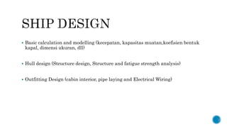  Basic calculation and modelling (kecepatan, kapasitas muatan,koefisien bentuk
kapal, dimensi ukuran, dll)
 Hull design (Structure design, Structure and fatigue strength analysis)
 Outfitting Design (cabin interior, pipe laying and Electrical Wiring)
 
