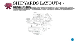 Fourth Generation: Essentially steel and outfit facilities remained separated. Automated assembly of steel increased and multiple process lines
combined under a single roof creating e factory style environment. Blocks became much larger and the level of pre-launch outfitting was maximized.
The modularization of outfitting was used in all outfit intensive areas of the ship. Construction cycle times reduced and a single high throughput
construction point was normal.
 