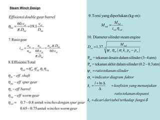 Steam Winch Design

Effisiensi double gear barrel                      9.Torsi yang diperlukan (kg-m):
      60.vid       v                                                    M bd
ηbd =        = 19.1 id                                      M md =
      π .Dbd       Dbd                                                 iwd .η wd

                                                  10. Diameter silinder steam engine
7.Rasio gear
              n     n    n .π .Dbd                                                M md
         iwd = m = m = m                          Dcw = 1.37. 3
              nbd 60.vid  60.vid                                  ψ r . .η m . ( α i. ki pts − pss )
                  π .Dbd                          Ptss = tekanan desain dalam silinder (3~4 atm)
8.Effisiensi Total                                Pss = tekanan akhir dalam silinder (0.2 ~ 0.3atm)
         ηwd =η .η .ηb.η wg
                     a
                     sh
                          c
                          pg                      ψ r . = ratio tekanan silinder
η sh ~ eff . shaft                                α i. = indicator diagram faktor
η pg ~ eff spur gear                                    l + ln ∆
                                                  ki =              = koefisien yang menunjukan
ηb ~ eff barrel                                            ∆
η wg ~ eff worm gear                                                  ratio tekanan ekspansi
                                                  ki = dicari dari tabel terhadap fungsi δ
η wd = 0.7 ~ 0.8 untuk winches dengan spur gear
       0.65 ~ 0.75 untuk winches worm gear
 
