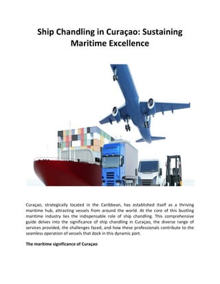 Ship Chandling in Curaçao: Sustaining
Maritime Excellence
Curaçao, strategically located in the Caribbean, has established itself as a thriving
maritime hub, attracting vessels from around the world. At the core of this bustling
maritime industry lies the indispensable role of ship chandling. This comprehensive
guide delves into the significance of ship chandling in Curaçao, the diverse range of
services provided, the challenges faced, and how these professionals contribute to the
seamless operation of vessels that dock in this dynamic port.
The maritime significance of Curaçao
 