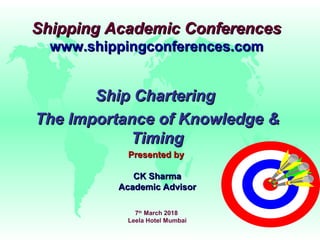 Shipping Academic ConferencesShipping Academic Conferences
www.shippingconferences.comwww.shippingconferences.com
Ship CharteringShip Chartering
The Importance of Knowledge &The Importance of Knowledge &
TimingTiming
Presented byPresented by
CK SharmaCK Sharma
Academic AdvisorAcademic Advisor
7th
March 2018
Leela Hotel Mumbai
 