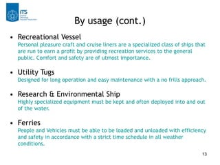 13
• Recreational Vessel
Personal pleasure craft and cruise liners are a specialized class of ships that
are run to earn a profit by providing recreation services to the general
public. Comfort and safety are of utmost importance.
• Utility Tugs
Designed for long operation and easy maintenance with a no frills approach.
• Research & Environmental Ship
Highly specialized equipment must be kept and often deployed into and out
of the water.
• Ferries
People and Vehicles must be able to be loaded and unloaded with efficiency
and safety in accordance with a strict time schedule in all weather
conditions.
By usage (cont.)
 