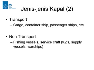 Jenis-jenis Kapal (2)
• Transport
– Cargo, container ship, passenger ships, etc
• Non Transport
– Fishing vessels, service craft (tugs, supply
vessels, warships)
 