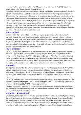 10
o po e ts of the gas a e e o ed i a s u olu alo g ith so e of the LPG p opane and
butane) as the gas is cooled to about minus 35 degrees C.
Chilling and then liquefaction is accomplished by a refrigeration process powered by a large compressor
typically driven directly by a gas turbine or steam turbine. In principle, the refrigeration process is no
different from that in a domestic refrigerator or air conditioner, but the difference in scale is immense.
Cooling and condensation of the high pressure refrigerant gas is accomplished in air coolers or water
cooled heat exchangers. When the high pressure liquid refrigerant is depressured through an expansion
valve, the drop in temperature is used to extract heat energy from the process gas through a heat
exchanger. Usually there are at least two main compressors. Usually there are at least two main
compressors with multiple stage of heat exchangers for maximum efficiency in liquefying the methane
and ethane in the purified natural gas to make LNG.
How is it stored?
LNG is stored in shore tanks at both ends of its sea voyage to accumulate sufficient volumes for
economic shipping. The tanks are of double walled construction with extremely efficient insulation
between the walls. Large tanks tend to have a low aspect ratio (height to width) and are cylindrical in
design with a domed roof. Storage pressures in these tanks are very low, less than 5 psig. The outer
walls are made of reinforced concrete and are designed to safely contain the contents of the inner tank
in the extremely unlikely event of it developing a leak.
How is it kept cold?
The sho e ta k o ship ta k’s i sulatio , as effi ie t as it a e, ill ot keep the LNG old e ough to
e ai as a li uid itself. LNG is sto ed as a oili g oge , that is, it is a e old li uid at its
boiling point for the pressure at which it is being stored. Storage of LNG utilizes a phenomenon called
auto- ef ige atio , he e the LNG sta s at ea o sta t te pe atu e if kept at o sta t p essu e.
This constant temperature occurs as long as the LNG vapour boil off is allowed to leave the storage tank.
The vapour is either removed and used as fuel or re-liquefied and returned to the tank.
Is LNG safe?
It is important to remember that LNG is a form of energy and must be respected as such. Today LNG is
transported and stored as safely as any other liquid fuel. Before the storage of cryogenic liquids was
fully understood, there was a serious incident involving a LNG storage tank failure killing 128 people in
Cleveland, Ohio in 1944. This incident virtually stopped all development of the LNG industry for 20
years.
The race to the Moon led to a much better understanding of cryogenics and cryogenic storage with the
expanded use of liquid hydrogen (- 2520
C) and liquid Oxygen (- 1820
C). LNG technology grew from the
advancements developed by NASA for the space programme.
Today the LNG industry maintains an excellent safety record by incorporating many years of experience
and engineering solutions and safety codes into the design and operation of LNG liquefaction, storage
and re-gasification plants around the world.
Where does LNG come from?
LNG primarily comes from areas where large gas discoveries have been made, such as Algeria, Australia,
Brunei, Egypt, Equatorial Guinea, Indonesia, Libya, Malaysia, Nigeria, Norway, Oman, Qatar, Trinidad
and the United Arab Emirates. Some LNG is produced in the US (Alaska) and Europe. LNG can be
p odu ed he e e atu al gas is a aila le. H d auli f a tu i g o Fra king” is also used to produce
natural gas. Fracking is the process of propagation of fractures in a rock layer by a pressurized fluid.
 