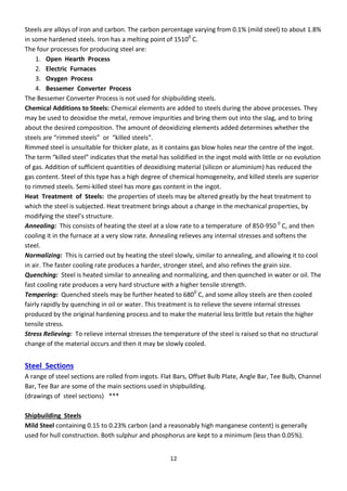 12
Steels are alloys of iron and carbon. The carbon percentage varying from 0.1% (mild steel) to about 1.8%
in some hardened steels. Iron has a melting point of 15100
C.
The four processes for producing steel are:
1. Open Hearth Process
2. Electric Furnaces
3. Oxygen Process
4. Bessemer Converter Process
The Bessemer Converter Process is not used for shipbuilding steels.
Chemical Additions to Steels: Chemical elements are added to steels during the above processes. They
may be used to deoxidise the metal, remove impurities and bring them out into the slag, and to bring
about the desired composition. The amount of deoxidizing elements added determines whether the
steels a e i ed steels o killed steels .
Rimmed steel is unsuitable for thicker plate, as it contains gas blow holes near the centre of the ingot.
The te killed steel i di ates that the etal has solidified i the i got old ith little o o e olutio
of gas. Addition of sufficient quantities of deoxidising material (silicon or aluminium) has reduced the
gas content. Steel of this type has a high degree of chemical homogeneity, and killed steels are superior
to rimmed steels. Semi-killed steel has more gas content in the ingot.
Heat Treatment of Steels: the properties of steels may be altered greatly by the heat treatment to
which the steel is subjected. Heat treatment brings about a change in the mechanical properties, by
odif i g the steel’s st u tu e.
Annealing: This consists of heating the steel at a slow rate to a temperature of 850-950 0
C, and then
cooling it in the furnace at a very slow rate. Annealing relieves any internal stresses and softens the
steel.
Normalizing: This is carried out by heating the steel slowly, similar to annealing, and allowing it to cool
in air. The faster cooling rate produces a harder, stronger steel, and also refines the grain size.
Quenching: Steel is heated similar to annealing and normalizing, and then quenched in water or oil. The
fast cooling rate produces a very hard structure with a higher tensile strength.
Tempering: Quenched steels may be further heated to 6800
C, and some alloy steels are then cooled
fairly rapidly by quenching in oil or water. This treatment is to relieve the severe internal stresses
produced by the original hardening process and to make the material less brittle but retain the higher
tensile stress.
Stress Relieving: To relieve internal stresses the temperature of the steel is raised so that no structural
change of the material occurs and then it may be slowly cooled.
Steel Sections
A range of steel sections are rolled from ingots. Flat Bars, Offset Bulb Plate, Angle Bar, Tee Bulb, Channel
Bar, Tee Bar are some of the main sections used in shipbuilding.
(drawings of steel sections) ***
Shipbuilding Steels
Mild Steel containing 0.15 to 0.23% carbon (and a reasonably high manganese content) is generally
used for hull construction. Both sulphur and phosphorus are kept to a minimum (less than 0.05%).
 