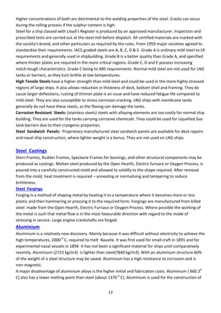 13
Higher concentrations of both are detrimental to the welding properties of the steel. Cracks can occur
during the rolling process if the sulphur content is high.
“teel fo a ship lassed ith Llo d’s Registe is p odu ed a app o ed a ufa tu e . I spe tio a d
prescribed tests are carried out at the steel mill before dispatch. All certified materials are marked with
the so iet ’s a d, a d othe pa ti ula s as e ui ed the ules. F o 9 9 ajo so ieties ag eed to
standardise their requirements. IACS graded steels are A, B, C, D & E. Grade A is ordinary mild steel to LR
requirements and generally used in shipbuilding. Grade B is a better quality than Grade A, and specified
where thicker plates are required in the more critical regions. Grade C, D and E possess increasing
notch-tough characteristics. Grade C being to ABS requirements. Normal mild steel are not used for LNG
tanks or barriers, as they turn brittle at low temperatures.
High Tensile Steels have a higher strength than mild steel and could be used in the more highly stressed
regions of large ships. It also allows reduction in thickness of deck, bottom shell and framing. They do
cause larger deflections, rusting of thinner plate is an issue and have reduced fatigue life compared to
mild steel. They are also susceptible to stress corrosion cracking. LNG ships with membrane tanks
generally do not have these steels, as the flexing can damage the tanks.
Corrosion Resistant Steels: (stainless steels) steels with alloying elements are too costly for normal ship
building. They are used for the tanks carrying corrosive chemicals. They could be used for Liquefied Gas
tank barriers due to their cryogenic properties.
Steel Sandwich Panels: Proprietary manufactured steel sandwich panels are available for deck repairs
and naval ship construction, where lighter weight is a bonus. They are not used on LNG ships.
Steel Castings
Stern Frames, Rudder Frames, Spectacle Frames for bossings, and other structural components may be
produced as castings. Molten steel produced by the Open Hearth, Electric furnace or Oxygen Process, is
poured into a carefully constructed mold and allowed to solidify to the shape required. After removal
from the mold, heat treatment is required – annealing or normalising and tempering to reduce
brittleness.
Steel Forgings
Forging is a method of shaping metal by heating it to a temperature where it becomes more or less
plastic and then hammering or pressing it to the required form. Forgings are manufactured from killed
steel made from the Open Hearth, Electric Furnace or Oxygen Process. Where possible the working of
the metal is such that metal flow is in the most favourable direction with regard to the mode of
stressing in service. Large engine crankshafts are forged.
Aluminium
Aluminium is a relatively new discovery. Mainly because it was difficult without electricity to achieve the
high temperatures, 2000 0
C, required to melt Bauxite. It was first used for small craft in 1891 and for
experimental naval vessels in 1894. It has not been a significant material for ships until comparatively
recently. Aluminium (2723 kg/m3) is lighter than steel(7840 kg/m3). With an aluminium structure 60%
of the weight of a steel structure may be saved. Aluminium has a high resistance to corrosion and is
non-magnetic.
A major disadvantage of aluminium alloys is the higher initial and fabrication costs. Aluminium ( 660.30
C) also has a lower melting point than steel (about 1370 0
C). Aluminium is used for the construction of
 