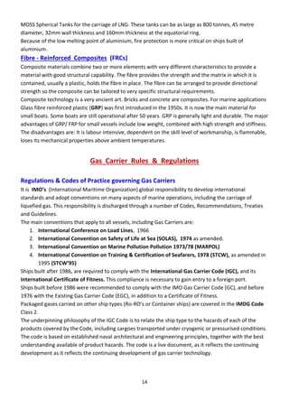 14
MOSS Spherical Tanks for the carriage of LNG. These tanks can be as large as 800 tonnes, 45 metre
diameter, 32mm wall thickness and 160mm thickness at the equatorial ring.
Because of the low melting point of aluminium, fire protection is more critical on ships built of
aluminium.
Fibre - Reinforced Composites (FRCs)
Composite materials combine two or more elements with very different characteristics to provide a
material with good structural capability. The fibre provides the strength and the matrix in which it is
contained, usually a plastic, holds the fibre in place. The fibre can be arranged to provide directional
strength so the composite can be tailored to very specific structural requirements.
Composite technology is a very ancient art. Bricks and concrete are composites. For marine applications
Glass fibre reinforced plastic (GRP) was first introduced in the 1950s. It is now the main material for
small boats. Some boats are still operational after 50 years. GRP is generally light and durable. The major
advantages of GRP/ FRP for small vessels include low weight, combined with high strength and stiffness.
The disadvantages are: It is labour intensive, dependent on the skill level of workmanship, is flammable,
loses its mechanical properties above ambient temperatures.
Gas Carrier Rules & Regulations
Regulations & Codes of Practice governing Gas Carriers
It is IMO’s (International Maritime Organization) global responsibility to develop international
standards and adopt conventions on many aspects of marine operations, including the carriage of
liquefied gas. This responsibility is discharged through a number of Codes, Recommendations, Treaties
and Guidelines.
The main conventions that apply to all vessels, including Gas Carriers are:
1. International Conference on Load Lines, 1966
2. International Convention on Safety of Life at Sea (SOLAS), 1974 as amended.
3. International Convention on Marine Pollution Pollution 1973/78 (MARPOL)
4. International Convention on Training & Certification of Seafarers, 1978 (STCW), as amended in
1995 STCW’95
Ships built after 1986, are required to comply with the International Gas Carrier Code (IGC), and its
International Certificate of Fitness. This compliance is necessary to gain entry to a foreign port.
Ships built before 1986 were recommended to comply with the IMO Gas Carrier Code (GC), and before
1976 with the Existing Gas Carrier Code (EGC), in addition to a Certificate of Fitness.
Packaged gases carried on other ship types (Ro-RO’s o Co tai e ships a e o e ed i the IMDG Code
Class 2.
The underpinning philosophy of the IGC Code is to relate the ship type to the hazards of each of the
products covered by the Code, including cargoes transported under cryogenic or pressurised conditions.
The code is based on established naval architectural and engineering principles, together with the best
understanding available of product hazards. The code is a live document, as it reflects the continuing
development as it reflects the continuing development of gas carrier technology.
 