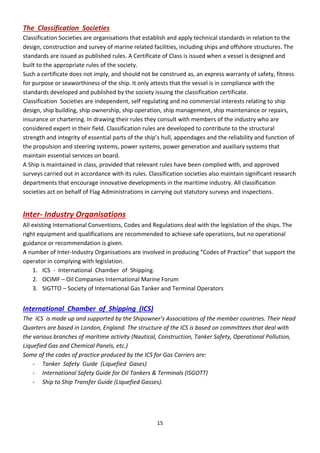 15
The Classification Societies
Classification Societies are organisations that establish and apply technical standards in relation to the
design, construction and survey of marine related facilities, including ships and offshore structures. The
standards are issued as published rules. A Certificate of Class is issued when a vessel is designed and
built to the appropriate rules of the society.
Such a certificate does not imply, and should not be construed as, an express warranty of safety, fitness
for purpose or seaworthiness of the ship. It only attests that the vessel is in compliance with the
standards developed and published by the society issuing the classification certificate.
Classification Societies are independent, self regulating and no commercial interests relating to ship
design, ship building, ship ownership, ship operation, ship management, ship maintenance or repairs,
insurance or chartering. In drawing their rules they consult with members of the industry who are
considered expert in their field. Classification rules are developed to contribute to the structural
st e gth a d i teg it of esse tial pa ts of the ship’s hull, appe dages a d the elia ilit a d fu tio of
the propulsion and steering systems, power systems, power generation and auxiliary systems that
maintain essential services on board.
A Ship is maintained in class, provided that relevant rules have been complied with, and approved
surveys carried out in accordance with its rules. Classification societies also maintain significant research
departments that encourage innovative developments in the maritime industry. All classification
societies act on behalf of Flag Administrations in carrying out statutory surveys and inspections.
Inter- Industry Organisations
All existing International Conventions, Codes and Regulations deal with the legislation of the ships. The
right equipment and qualifications are recommended to achieve safe operations, but no operational
guidance or recommendation is given.
A number of Inter-Industry Organisations are involved i p odu i g Codes of P a ti e that suppo t the
operator in complying with legislation.
1. ICS - International Chamber of Shipping.
2. OCIMF – Oil Companies International Marine Forum
3. SIGTTO – Society of International Gas Tanker and Terminal Operators
International Chamber of Shipping (ICS)
The IC“ is ade up a d suppo ted y the “hipow e ’s Asso iatio s of the e e ou t ies. Thei Head
Quarters are based in London, England. The structure of the ICS is based on committees that deal with
the various branches of maritime activity (Nautical, Construction, Tanker Safety, Operational Pollution,
Liquefied Gas and Chemical Panels, etc.)
Some of the codes of practice produced by the ICS for Gas Carriers are:
- Tanker Safety Guide (Liquefied Gases)
- International Safety Guide for Oil Tankers & Terminals (ISGOTT)
- Ship to Ship Transfer Guide (Liquefied Gasses).
 