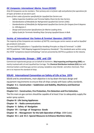 16
Oil Companies International Marine Forum (OCIMF)
Only Oil Companies can be members. Their primary aim is to foster safe and pollution free operations for
all types of tankers at sea and in port.
Some of their codes of practice specifically for Liquefied Gas Carriers are:
- Safety Inspection Guidelines and Terminal Safety Check-list for Gas Carriers.
- Standardisation of Manifolds for Refrigerated Liquefied Gas Carriers (LNG).
- Standardisation of Manifolds for Refrigerated Liquefied Gas Carriers for Cargoes from 0 degrees
to -104 degrees C.
- Design and Construction Specifications for Marine Loading Arms.
- Safety Guide for Terminals Handling Ships Carrying Liquefied Gasses in Bulk.
Society of International Gas Tankers & Terminal Operators (SIGTTO)
The majority of Gas Companies are members of SIGTTO, covering gas carrier owners as well as liquefied
gas producers and users.
The ai “IGTTO pu li atio is Li uefied Gas Ha dli g P i iples o “hips & Te i als . I 2005
“IGTTO pu lished LNG “hippi g “uggested Co pete y “ta da ds . The sta da ds we e w itte using
the “TCW o pete e ased ethodology a d a e p ese ted y “IGTTO as guida e to the i dust y.
Ship Inspectorate Groups : SIRE and CDI
Commercial inspectorate groups act on behalf of charterers. Ship Inspecting and Reporting (SIRE) are
mainly involved with oil and Liquefied Gas Carriage. The Chemical Distribution Institute (CDI) deal with
chemical tankers and those gas carriers carrying butadiene vinyl chloride and other chemicals. Their
aim is to improve the standard of ships.
SOLAS International Convention on Safety of Life at Sea 1974
SOLAS and its amendments, main objective is to lay down the basic design and
equipment requirements to ensure that all ships comply with basic safety standards.
Chapter II-1 : Construction – Subdivision and Stability, Machinery and Electrical
Installations.
Chapter II-2 : Construction, Fire Protection, Fire Detection and Fire Extinction.
The fire main on gas carriers should be capable of at least 5 bar to adequately supply the
water spray system.
Chapter III : Life Saving Appliances
Chapter IV : Radio communications
Chapter V: Safety of Navigation
Chapter VII : Carriage of Dangerous Goods
Chapter IX : Management for the Safe Operation of Ships (ISM Code)
Chapter XI-1 and XI-2 : Special Measures to Enhance Maritime Safety.
 