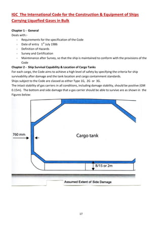 17
IGC The International Code for the Construction & Equipment of Ships
Carrying Liquefied Gases in Bulk
Chapter 1 - General
Deals with:-
- Requirements for the specification of the Code
- Date of entry 1st
July 1986
- Definition of Hazards
- Survey and Certification
- Maintenance after Survey, so that the ship is maintained to conform with the provisions of the
Code
Chapter 2 - Ship Survival Capability & Location of Cargo Tanks
For each cargo, the Code aims to achieve a high level of safety by specifying the criteria for ship
survivability after damage and the tank location and cargo containment standards.
Ships subject to the Code are classed as either Type 1G, 2G or 3G.
The intact stability of gas carriers in all conditions, including damage stability, should be positive (GM
0.15m). The bottom and side damage that a gas carrier should be able to survive are as shown in the
Figures below:
 