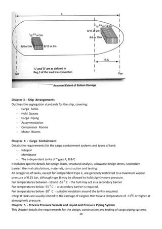 18
Chapter 3 - Ship Arrangements
Outlines the segregation standards for the ship, covering:
- Cargo Tanks
- Hold Spaces
- Cargo Piping
- Accommodation
- Compressor Rooms
- Motor Rooms
Chapter 4 - Cargo Containment
Details the requirements for the cargo containment systems and types of tank:
- Integral
- Membrane
- The independent tanks of Types A, B & C
It includes specific details for design loads, structural analysis, allowable design stress, secondary
barrier, thermal calculations, materials, construction and testing.
All categories of tanks, except for independent type C, are generally restricted to a maximum vapour
pressure of 0.25 bar, although type B may be allowed to hold slightly more pressure.
For temperatures between -10 and -55 0
C - the hull may act as a secondary barrier
For temperatures below -55 0
C - a secondary barrier is required.
For temperatures below -100
C - suitable insulation around the tank is required.
Integral tanks are usually limited to the carriage of cargoes that have a temperature of -100
C or higher at
atmospheric pressure.
Chapter 5 - Process Pressure Vessels and Liquid and Pressure Piping System
This chapter details the requirements for the design, construction and testing of cargo piping systems.
 