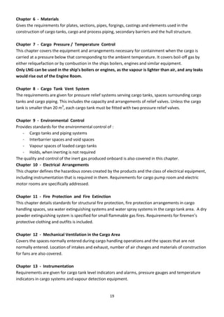 19
Chapter 6 - Materials
Gives the requirements for plates, sections, pipes, forgings, castings and elements used in the
construction of cargo tanks, cargo and process piping, secondary barriers and the hull structure.
Chapter 7 - Cargo Pressure / Temperature Control
This chapter covers the equipment and arrangements necessary for containment when the cargo is
carried at a pressure below that corresponding to the ambient temperature. It covers boil-off gas by
either reliquefaction or by combustion in the ships boilers, engines and similar equipment.
Only LNG can be used in the ship’s oilers or engines, as the vapour is lighter than air, and any leaks
would rise out of the Engine Room.
Chapter 8 - Cargo Tank Vent System
The requirements are given for pressure relief systems serving cargo tanks, spaces surrounding cargo
tanks and cargo piping. This includes the capacity and arrangements of relief valves. Unless the cargo
tank is smaller than 20 m3
, each cargo tank must be fitted with two pressure relief valves.
Chapter 9 - Environmental Control
Provides standards for the environmental control of :
- Cargo tanks and piping systems
- Interbarrier spaces and void spaces
- Vapour spaces of loaded cargo tanks
- Holds, when inerting is not required
The quality and control of the inert gas produced onboard is also covered in this chapter.
Chapter 10 - Electrical Arrangements
This chapter defines the hazardous zones created by the products and the class of electrical equipment,
including instrumentation that is required in them. Requirements for cargo pump room and electric
motor rooms are specifically addressed.
Chapter 11 - Fire Protection and Fire Extinction
This chapter details standards for structural fire protection, fire protection arrangements in cargo
handling spaces, sea water extinguishing systems and water spray systems in the cargo tank area. A dry
po de e ti guishi g s ste is spe ified fo s all fla a le gas fi es. Re ui e e ts fo fi e e ’s
protective clothing and outfits is included.
Chapter 12 - Mechanical Ventilation in the Cargo Area
Covers the spaces normally entered during cargo handling operations and the spaces that are not
normally entered. Location of intakes and exhaust, number of air changes and materials of construction
for fans are also covered.
Chapter 13 - Instrumentation
Requirements are given for cargo tank level indicators and alarms, pressure gauges and temperature
indicators in cargo systems and vapour detection equipment.
 
