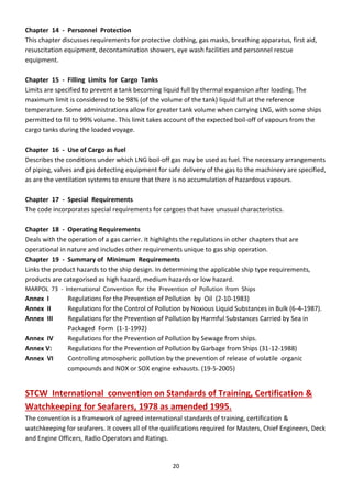 20
Chapter 14 - Personnel Protection
This chapter discusses requirements for protective clothing, gas masks, breathing apparatus, first aid,
resuscitation equipment, decontamination showers, eye wash facilities and personnel rescue
equipment.
Chapter 15 - Filling Limits for Cargo Tanks
Limits are specified to prevent a tank becoming liquid full by thermal expansion after loading. The
maximum limit is considered to be 98% (of the volume of the tank) liquid full at the reference
temperature. Some administrations allow for greater tank volume when carrying LNG, with some ships
permitted to fill to 99% volume. This limit takes account of the expected boil-off of vapours from the
cargo tanks during the loaded voyage.
Chapter 16 - Use of Cargo as fuel
Describes the conditions under which LNG boil-off gas may be used as fuel. The necessary arrangements
of piping, valves and gas detecting equipment for safe delivery of the gas to the machinery are specified,
as are the ventilation systems to ensure that there is no accumulation of hazardous vapours.
Chapter 17 - Special Requirements
The code incorporates special requirements for cargoes that have unusual characteristics.
Chapter 18 - Operating Requirements
Deals with the operation of a gas carrier. It highlights the regulations in other chapters that are
operational in nature and includes other requirements unique to gas ship operation.
Chapter 19 - Summary of Minimum Requirements
Links the product hazards to the ship design. In determining the applicable ship type requirements,
products are categorised as high hazard, medium hazards or low hazard.
MARPOL 73 - International Convention for the Prevention of Pollution from Ships
Annex I Regulations for the Prevention of Pollution by Oil (2-10-1983)
Annex II Regulations for the Control of Pollution by Noxious Liquid Substances in Bulk (6-4-1987).
Annex III Regulations for the Prevention of Pollution by Harmful Substances Carried by Sea in
Packaged Form (1-1-1992)
Annex IV Regulations for the Prevention of Pollution by Sewage from ships.
Annex V: Regulations for the Prevention of Pollution by Garbage from Ships (31-12-1988)
Annex VI Controlling atmospheric pollution by the prevention of release of volatile organic
compounds and NOX or SOX engine exhausts. (19-5-2005)
STCW International convention on Standards of Training, Certification &
Watchkeeping for Seafarers, 1978 as amended 1995.
The convention is a framework of agreed international standards of training, certification &
watchkeeping for seafarers. It covers all of the qualifications required for Masters, Chief Engineers, Deck
and Engine Officers, Radio Operators and Ratings.
 