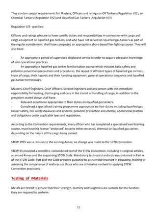 21
They contain special requirements for Masters, Officers and ratings on Oil Tankers (Regulation V/1), on
Chemical Tankers (Regulation V/2) and Liquefied Gas Tankers (Regulation V/3)
Regulation V/3 specifies:
Officers and ratings who are to have specific duties and responsibilities in connection with cargo and
cargo equipment on liquefied gas tankers, and who have not served on liquefied gas tankers as part of
the regular complement, shall have completed an appropriate shore-based fire-fighting course. They will
also have:
- An appropriate period of supervised shipboard service in order to acquire adequate knowledge
of safe operational practices.
- An appropriate liquefied gas tanker familiarisation course which includes basic safety and
pollution prevention precautions and procedures, the layout of different types of liquefied gas carriers,
types of cargo, their hazards and their handling equipment, general operational sequence and liquefied
gas tanker terminology.
Masters, Chief Engineers, Chief Officers, Second Engineers and any person with the immediate
responsibility for loading, discharging and care in the transit or handling of cargo, in addition to the
provisions stated above shall have:
- Relevant experience appropriate to their duties on liquefied gas tankers.
- Completed a specialised training programme appropriate to their duties including liquefied gas
tanker safety, fire safety measures and systems, pollution prevention and control, operational practice
and obligations under applicable laws and regulations.
According to the Convention requirements, every officer who has completed a specialised level training
ou se, ust ha e his li e e e do sed to se e eithe o a oil, he i al o li uefied gas a ie ,
depending on the nature of the cargo being carried.
STCW 1995 was a revision to the existing Annex, no change was made to the 1978 convention.
STCW 95 provided a complete, consolidated text of the STCW Convention, including its original articles,
a revised Annex and the supporting STCW Code. Mandatory technical standards are contained in Part A
of the STCW Code. Part B of the Code provides guidance to assist those involved in educating, training or
assessing the competence of seafarers or those who are otherwise involved in applying STCW
Convention provisions.
Testing of Materials
Metals are tested to ensure that their strength, ductility and toughness are suitable for the function
they are required to perform.
 