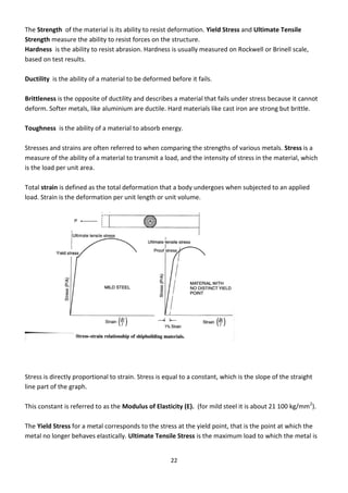 22
The Strength of the material is its ability to resist deformation. Yield Stress and Ultimate Tensile
Strength measure the ability to resist forces on the structure.
Hardness is the ability to resist abrasion. Hardness is usually measured on Rockwell or Brinell scale,
based on test results.
Ductility is the ability of a material to be deformed before it fails.
Brittleness is the opposite of ductility and describes a material that fails under stress because it cannot
deform. Softer metals, like aluminium are ductile. Hard materials like cast iron are strong but brittle.
Toughness is the ability of a material to absorb energy.
Stresses and strains are often referred to when comparing the strengths of various metals. Stress is a
measure of the ability of a material to transmit a load, and the intensity of stress in the material, which
is the load per unit area.
Total strain is defined as the total deformation that a body undergoes when subjected to an applied
load. Strain is the deformation per unit length or unit volume.
Stress is directly proportional to strain. Stress is equal to a constant, which is the slope of the straight
line part of the graph.
This constant is referred to as the Modulus of Elasticity (E). (for mild steel it is about 21 100 kg/mm2
).
The Yield Stress for a metal corresponds to the stress at the yield point, that is the point at which the
metal no longer behaves elastically. Ultimate Tensile Stress is the maximum load to which the metal is
 