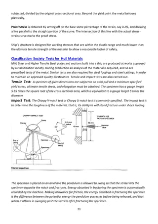 23
subjected, divided by the original cross-sectional area. Beyond the yield point the metal behaves
plastically.
Proof Stress is obtained by setting off on the base some percentage of the strain, say 0.2%, and drawing
a line parallel to the straight portion of the curve. The intersection of this line with the actual stress-
strain curve marks the proof stress.
“hip’s st u tu e is desig ed fo o ki g st esses that a e ithi the elasti a ge and much lower than
the ultimate tensile strength of the material to allow a reasonable factor of safety.
Classification Society Tests for Hull Materials
Mild Steel and Higher Tensile Steel plates and sections built into a ship are produced at works approved
by a classification society. During production an analysis of the material is required, and so are
prescribed tests of the metal. Similar tests are also required for steel forgings and steel castings, in order
to maintain an approved quality. Destructive Tensile and impact tests are also carried out.
Tensile Test: A specimen of given dimensions are subject to an axial pull and a minimum specified
yield stress, ultimate tensile stress, and elongation must be obtained. The specimen has a gauge length
5.65 times the square root of the cross sectional area, which is equivalent to a gauge length 5 times the
diameter
Impact Test: The Charpy V-notch test or Charpy U-notch test is commonly specified . The impact test is
to determine the toughness of the material, that is, its ability to withstand fracture under shock loading.
The specimen is placed on an anvil and the pendulum is allowed to swing so that the striker hits the
specimen opposite the notch and fractures. Energy absorbed in fracturing the specimen is automatically
recorded by the machine. Making allowance for friction, the energy absorbed in fracturing the specimen
is the difference between the potential energy the pendulum possesses before being released, and that
which it attains in swinging past the vertical after fracturing the specimen.
 