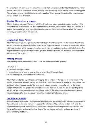 25
The ship shown will be loaded in a similar manner to the beam shown, and will tend to bend in a similar
manner owing to the variation in vertical loading. A vessel bending in this manner is said to be hogging.
If there is excess weight amidships the vessel is sagging. When sagging the deck will be in compression
and the bottom shell in tension.
Bending Moments in a seaway
When a ship is in a seaway, the waves with their troughs and crests produce a greater variation in the
buoyant forces, and therefore can increase the bending moment, vertical shear force, and stresses. In a
seaway the overall effect is an increase of bending moment from that in still water when the greater
buoyancy variation is taken into account.
Longitudinal Shear Forces
When the vessel hogs and sags in still water and at sea, shear forces similar to the vertical shear forces
will be present in the longitudinal plane. Vertical and longitudinal shear stresses are complementary and
exist in conjunction with a change of bending moment between adjacent sections of the hull girder. The
magnitude of the longitudinal shear force is greatest at the neutral axis and decreases towards the top
and bottom of the girder.
Bending Stresses
From bending theory, the bending stress ( a ) at any point in a beam is given by:
a = M/I x y
M = applied bending moment
I = second moment of area of cross-section of beam about the neutral axis
y = distance of point considered from neutral axis
When the beam bends, say in the case of hogging, it is in tension at the top and in compression at the
bottom. Somewhere between the top and bottom is a line that is neither in tension or compression. This
position is called the neutral axis. The neutral axis also contains the centre of gravity of the cross-
section of the beam. The greater the value of the second moment of area, the less the bending stress
will be. The second moment of area of the section varies as the depth squared and therefore a small
increase in depth of section can be very beneficial in reducing the bending stress.
The Ship as a Beam
Ships bend like a beam does. The hull can be considered as a box-shaped girder for which the position of
the neutral axis and second moment of area can be calculated. The deck and bottom shell form the
flanges of the hull girder, and are far more important to longitudinal strength than the sides that form
the e of the gi de a d a the shea fo es. The o shaped hull gi de a d a o e tio al I
gi de a e o pa ed elo .
 