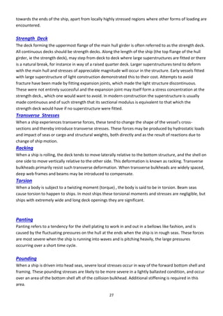 27
towards the ends of the ship, apart from locally highly stressed regions where other forms of loading are
encountered.
Strength Deck
The deck forming the uppermost flange of the main hull girder is often referred to as the strength deck.
All continuous decks should be strength decks. Along the length of the ship (the top flange of the hull
girder, ie the strength deck), may step from deck to deck where large superstructures are fitted or there
is a natural break, for instance in way of a raised quarter deck. Larger superstructures tend to deform
with the main hull and stresses of appreciable magnitude will occur in the structure. Early vessels fitted
with large superstructure of light construction demonstrated this to their cost. Attempts to avoid
fracture have been made by fitting expansion joints, which made the light structure discontinuous.
These were not entirely successful and the expansion joint may itself form a stress concentration at the
strength deck., which one would want to avoid. In modern construction the superstructure is usually
made continuous and of such strength that its sectional modulus is equivalent to that which the
strength deck would have if no superstructure were fitted.
Transverse Stresses
Whe a ship e pe ie es t a s e se fo es, these te d to ha ge the shape of the essel’s oss-
sections and thereby introduce transverse stresses. These forces may be produced by hydrostatic loads
and impact of seas or cargo and structural weights, both directly and as the result of reactions due to
change of ship motion.
Racking
When a ship is rolling, the deck tends to move laterally relative to the bottom structure, and the shell on
one side to move vertically relative to the other side. This deformation is known as racking. Transverse
bulkheads primarily resist such transverse deformation. When transverse bulkheads are widely spaced,
deep web frames and beams may be introduced to compensate.
Torsion
When a body is subject to a twisting moment (torque) , the body is said to be in torsion. Beam seas
cause torsion to happen to ships. In most ships these torsional moments and stresses are negligible, but
ships with extremely wide and long deck openings they are significant.
Panting
Panting refers to a tendency for the shell plating to work in and out in a bellows like fashion, and is
caused by the fluctuating pressures on the hull at the ends when the ship is in rough seas. These forces
are most severe when the ship is running into waves and is pitching heavily, the large pressures
occurring over a short time cycle.
Pounding
When a ship is driven into head seas, severe local stresses occur in way of the forward bottom shell and
framing. These pounding stresses are likely to be more severe in a lightly ballasted condition, and occur
over an area of the bottom shell aft of the collision bulkhead. Additional stiffening is required in this
area.
 