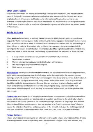 28
Other Local Stresses
Ship structural members are often subjected to high stresses in localized areas, and these have to be
correctly designed. Examples are where various load-carrying members of the ship intersect, where
longitudinal meet at transverse bulkheads, and at intersections of longitudinal and transverse
bulkheads. Another highly stressed area occurs where there is a discontinuity of the hull girder at ends
of deck house structures, also at hatch and other opening corners, and where there are sudden breaks
in the bulwarks.
Brittle Fracture
When welding of ships began to overtake riveted ships in the 1940s, brittle fracture occurred more
frequently. Welded joints provided metal continuity, and cracks propagated more rapidly that on riveted
ships. Brittle fracture occurs when an otherwise elastic material fractures without any apparent sign or
little evidence or material deformation prior to failure. Fracture occurs instantaneously with little
a i g a d the essel’s o e all st u tu e eed ot e su je t to a high st ess at the ti e. Mild steel is
particularly prone to brittle fracture. The following factors influence the possibility of brittle fracture:
1. A sharp notch is present in the structure from which the fracture initiates.
2. Tensile stress is present.
3. There is a temperature above which brittle fracture will not occur.
4. The metallurgical properties of the steel plate.
5. Thick plate is more prone.
Brittle fracture is distinguishable from ductile failure by the lack of deformation at the edge of the tear,
and is bright granular in appearance. Brittle fracture is also distinguished by the apparent chevron
markings, which aids location of the fracture initiation point since these tend to point in that direction. A
ductile failure has a dull grey appearance. Sharp corners and notches where cracks may be initiated
should be avoided in ship construction. Because ships are very large structures, faults in welds will
occur, and a complete weld examination is time consuming and costly. Steel specified for hull
o st u tio should ha e goof ot h du tilit at the se i e te pe atu es, pa ticularly where thick
plate is used.
Crack arrester was the practice of introducing a riveted seam in cargo ships to subdivide the vessel into
welded substructures, so that any possible crack propagation was limited to the substructure. Such a
crack arrester was usually specified in the sheerstrake/stringer plate area of large ships. With modern
ships, st akes of highe ot h tough ess steel a e e ui ed to e fitted i su h a eas. Llo d’s Registe
require the mild steel sheerstrake and stringer plate at the strength deck, over the midship portion of
ships over 250 metres to be Grade D if less than 15mm thick, and Grade E if of greater thickness.
Fatigue Failures
Fatigue failure occurs very slowly and can take years to propagate. Fatigue failure occurs at low stresses
that are applied to a structure repeatedly over a period of time. A fatigue crack, once initiated, may
 
