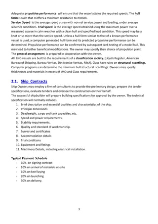 3
Adequate propulsive performance will ensure that the vessel attains the required speeds. The hull
form is such that it offers a minimum resistance to motion.
Service Speed is the average speed at sea with normal service power and loading, under average
weather conditions. Trial Speed is the average speed obtained using the maximum power over a
measured course in calm weather with a clean hull and specified load condition. This speed may be a
knot or so more than the service speed. Unless a hull form similar to that of a known performance
vessel is used, a computer generated hull form and its predicted propulsive performance can be
determined. Propulsive performance can be confirmed by subsequent tank testing of a model hull. This
may lead to further beneficial modifications. The owner may specify their choice of propulsion plant.
The general arrangement is prepared in cooperation with the owner.
All LNG vessels are built to the requirements of a classification society. (Lloyds Register, American
Bureau of Shipping, Bureau Veritas, Det Norske Veritas, RINA). Class have rules on structural scantlings.
Computer programs can determine the minimum hull structural scantlings. Owners may specify
thicknesses and materials in excess of IMO and Class requirements.
2.1. Ship Contracts
Ship Owners may employ a firm of consultants to provide the preliminary design, prepare the tender
specifications, evaluate tenders and oversee the construction on their behalf.
The successful shipbuilder will prepare building specifications for approval by the owner. The technical
specification will normally include:-
1. Brief description and essential qualities and characteristics of the ship.
2. Principal dimensions
3. Deadweight, cargo and tank capacities, etc.
4. Speed and power requirements.
5. Stability requirements.
6. Quality and standard of workmanship.
7. Survey and certificates
8. Accommodation details
9. Trial conditions
10. Equipment and fittings
11. Machinery Details, including electrical installation.
Typical Payment Schedule
- 10% on signing contract
- 10% on arrival of materials on site
- 10% on keel laying
- 20% on launching
- 50% on delivery.
 
