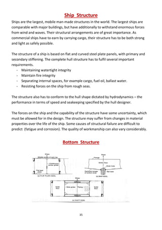 35
Ship Structure
Ships are the largest, mobile man-made structures in the world. The largest ships are
comparable with major buildings, but have additionally to withstand enormous forces
from wind and waves. Their structural arrangements are of great importance. As
commercial ships have to earn by carrying cargo, their structure has to be both strong
and light as safely possible.
The structure of a ship is based on flat and curved steel plate panels, with primary and
secondary stiffening. The complete hull structure has to fulfil several important
requirements.
- Maintaining watertight integrity
- Maintain fire integrity
- Separating internal spaces, for example cargo, fuel oil, ballast water.
- Resisting forces on the ship from rough seas.
The structure also has to conform to the hull shape dictated by hydrodynamics – the
performance in terms of speed and seakeeping specified by the hull designer.
The forces on the ship and the capability of the structure have some uncertainty, which
must be allowed for in the design. The structure may suffer from changes in material
properties over the life of the ship. Some causes of structural failure are difficult to
predict (fatigue and corrosion). The quality of workmanship can also vary considerably.
Bottom Structure
 