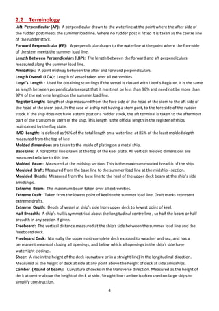 4
2.2 Terminology
Aft Perpendicular (AP): A perpendicular drawn to the waterline at the point where the after side of
the rudder post meets the summer load line. Where no rudder post is fitted it is taken as the centre line
of the rudder stock.
Forward Perpendicular (FP): A perpendicular drawn to the waterline at the point where the fore-side
of the stem meets the summer load line.
Length Between Perpendiculars (LBP): The length between the forward and aft perpendiculars
measured along the summer load line.
Amidships: A point midway between the after and forward perpendiculars.
Length Overall (LOA): Length of vessel taken over all extremities.
Lloyd’s Length : Used for obtaining scantlings if the essel is lassed ith Llo d’s Registe . It is the sa e
as length between perpendiculars except that it must not be less than 96% and need not be more than
97% of the extreme length on the summer load line.
Register Length: Length of ship measured from the fore side of the head of the stem to the aft side of
the head of the stern post. In the case of a ship not having a stern post, to the fore side of the rudder
stock. If the ship does not have a stern post or a rudder stock, the aft terminal is taken to the aftermost
part of the transom or stern of the ship. This length is the official length in the register of ships
maintained by the flag state.
IMO Length: is defined as 96% of the total length on a waterline at 85% of the least molded depth
measured from the top of keel
Molded dimensions are taken to the inside of plating on a metal ship.
Base Line: A horizontal line drawn at the top of the keel plate. All vertical molded dimensions are
measured relative to this line.
Molded Beam: Measured at the midship section. This is the maximum molded breadth of the ship.
Moulded Draft: Measured from the base line to the summer load line at the midship –section.
Moulded Depth: Measured from the base line to the heel of the upper deck beam at the ship’s side
amidships.
Extreme Beam: The maximum beam taken over all extremities.
Extreme Draft: Taken from the lowest point of keel to the summer load line. Draft marks represent
extreme drafts.
Extreme Depth: Depth of essel at ship’s side f om upper deck to lowest point of keel.
Half Breadth: A ship’s hull is s et i al a out the lo gitudi al e t e li e , so half the ea o half
breadth in any section if given.
Freeboard: The e ti al dista e easu ed at the ship’s side et ee the su er load line and the
freeboard deck.
Freeboard Deck: Normally the uppermost complete deck exposed to weather and sea, and has a
pe a e t ea s of losi g all ope i gs, a d elo hi h all ope i gs i the ship’s side ha e
watertight closings.
Sheer: A rise in the height of the deck (curvature or in a straight line) in the longitudinal direction.
Measured as the height of deck at side at any point above the height of deck at side amidships.
Camber (Round of beam): Curvature of decks in the transverse direction. Measured as the height of
deck at centre above the height of deck at side. Straight line camber is often used on large ships to
simplify construction.
 