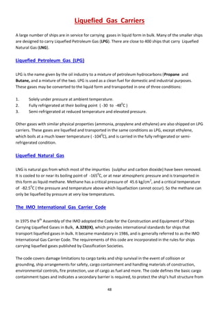 48
Liquefied Gas Carriers
A large number of ships are in service for carrying gases in liquid form in bulk. Many of the smaller ships
are designed to carry Liquefied Petroleum Gas (LPG). There are close to 400 ships that carry Liquefied
Natural Gas (LNG).
Liquefied Petroleum Gas (LPG)
LPG is the name given by the oil industry to a mixture of petroleum hydrocarbons (Propane and
Butane, and a mixture of the two. LPG is used as a clean fuel for domestic and industrial purposes.
These gases may be converted to the liquid form and transported in one of three conditions:
1. Solely under pressure at ambient temperature.
2. Fully refrigerated at their boiling point ( -30 to -480
C )
3. Semi-refrigerated at reduced temperature and elevated pressure.
Other gases with similar physical properties (ammonia, propylene and ethylene) are also shipped on LPG
carriers. These gases are liquefied and transported in the same conditions as LPG, except ethylene,
which boils at a much lower temperature ( -1040
C), and is carried in the fully refrigerated or semi-
refrigerated condition.
Liquefied Natural Gas
LNG is natural gas from which most of the impurities (sulphur and carbon dioxide) have been removed.
It is cooled to or near its boiling point of -1650
C, or at near atmospheric pressure and is transported in
this form as liquid methane. Methane has a critical pressure of 45.6 kg/cm2
, and a critical temperature
of -82.50
C ( the pressure and temperature above which liquefaction cannot occur). So the methane can
only be liquefied by pressure at very low temperatures.
The IMO International Gas Carrier Code
In 1975 the 9th
Assembly of the IMO adopted the Code for the Construction and Equipment of Ships
Carrying Liquefied Gases in Bulk, A.328(IX), which provides international standards for ships that
transport liquefied gases in bulk. It became mandatory in 1986, and is generally referred to as the IMO
International Gas Carrier Code. The requirements of this code are incorporated in the rules for ships
carrying liquefied gases published by Classification Societies.
The code covers damage limitations to cargo tanks and ship survival in the event of collision or
grounding, ship arrangements for safety, cargo containment and handling materials of construction,
environmental controls, fire protection, use of cargo as fuel and more. The code defines the basic cargo
containment types a d i di ates a se o da a ie is e ui ed, to p ote t the ship’s hull st u tu e f o
 