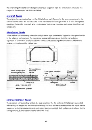 49
the embrittling effect of the low temperature should cargo leak from the primary tank structure. The
cargo containment types are described below:
Integral Tanks
These ta ks fo a st u tu al pa t of the ship’s hull a d a e i flue ed i the sa e a e a d the
same loads that stress the hull structure. These are used for the carriage of LPG at or near atmospheric
conditions (Butane for example), where no provision for thermal expansion and contraction of the tank
is necessary.
Membrane Tanks
These are non-self-supporting tanks consisting of a thin layer (membrane) supported through insulation
by the adjacent hull structure. The membrane is designed in such a way that thermal and other
expansion or contraction is compensated for without undue stressing of the membrane. Membrane
tanks are primarily used for LNG cargoes.
Semi-Membrane Tanks
These are non-self-supporting tanks in the load condition. The flat portions of the tank are supported,
transferring the weight and dynamic forces through the hull, but the rounded corners and edges are not
supported so that tank expansion and contraction is accommodated. Such tanks were developed for the
carriage of LNG, but have been used for a few LPG ships.
 