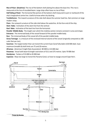 5
Rise of Floor (Deadrise): The rise of the bottom shell plating line above the base line. This rise is
measured at the line of moulded beam. Large ships often have no rise of floor.
Half Siding of Keel: The horizontal flat portion of the bottom shell measured to port or starboard of the
ship’s lo gitudi al e t e li e. Useful to k o he d do king.
Tumblehome: The inward curvature of the side shell above the summer load line. Not common on large
modern ships.
Flare: the outward curvature of the side shell above the waterline. At the fore end of the ship.
Stem Rake: Inclination of the stem line from the vertical.
Keel Rake: Inclination of the keel line from the horizontal.
Parallel Middle Body: The length over which the midship section remains constant in area and shape.
Entrance: The immersed body of the vessel forward of the parallel middle body.
Run: The immersed body of the vessel aft of the parallel middle body.
Gross Tonnage: is a measure of the enclosed internal volume of the vessel (originally computed as 100
cubic feet per ton).
Suezmax: the largest tanker than can transit the current Suez Canal fully laden (150 000 dwt). Suez
maximum breadth & draft limits are 75 and 20 metres.
Aframax: (American Freight Rate Association) 80 000 to 115 000 dwt
Panamax: Vessel with beam & length restrictions of 32.2 and 275 metres. Upto 70 000 dwt
Handymax: Tankers of 35 000 to 45 000 dwt
Capesize: Ships too large to transit the Panama Canal, so have to voyage around Cape Horn.
 
