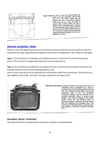 53
Internal Insulation Tanks
These are non-self-supporting and consist of thermal insulation materials, the inner surface of which is
exposed to the cargo supported by the adjacent inner hull or an independent tank. There are two types:
Type 1: the insulation or combination of insulation and one or more liners act only as the primary
barrier. The inner hull or independent tank forms the secondary barrier.
Type 2: the insulation or combination of insulation and one or more liners act as both the primary and
secondary barriers and are clearly distinguishable as such.
Liners on their own do not act as liquid barriers and therefore differ from membranes. These tanks are a
later addition to the Code, and Type 1 has been used for the carriage of LPG.
Secondary Barrier Protection
The requirements for secondary barrier protection are given in the table below:
 