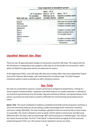 54
Liquefied Natural Gas Ships
There are over 20 approved patent designs of containment vessel for LNG ships. The majority fall into
the membrane or independent tank categories. LNG ships are of the double-hull construction, within
which are fitted the cargo tanks and the secondary barrier system.
At the beginning of 2011, some 350 large LNG ships were trading. Older ships have independent Type B
tanks of the Kvaerner-Moss design, with most being of the membrane type. The GAZ Transport
membrane system is twice as prevalent as other membrane systems.
Sea Trials
“ea t ials a e o du ted to easu e a essel’s pe fo a e a d ge e al sea o thi ess. Testi g of a
essel’s speed, a oeuverability, equipment and safety features are usually conducted. In attendance
are Technical representatives from the builder, flag and certification officials, and representatives of the
owners. Successful sea trials lead to a vessel’s e tifi atio fo o issio i g a d a epta e its
owner.
Speed Trial: The vessel is ballasted or loaded to a predetermined draft and the propulsion machinery is
set to the contracted maximum service setting, usually a percentage of the a hi e ’s a i u
o ti uous ati g 9 % MCR . The ship’s headi g is adjusted to ha e the i d a d tide as lose to o -
on as possible. The vessel is allowed to come to speed, and the speed is continuously recorded using
differential GPS. The ship is then turned through 1800
and the procedure is followed again. This reduces
the i pa t of i d a d tide. The fi al T ials “peed is dete i ed a e agi g all of the easu ed
speeds during each of the runs. This process may be repeated in various sea states.
 