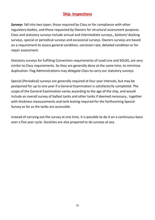 55
Ship Inspections
Surveys fall into two types: those required by Class or for compliance with other
regulatory bodies, and those requested by Owners for structural assessment purposes.
Class and statutory surveys include annual and intermediate surveys., bottom/ docking
surveys, special or periodical surveys and occasional surveys. Owners surveys are based
on a requirement to assess general condition, corrosion rate, detailed condition or for
repair assessment.
Statutory surveys for fulfilling Convention requirements of Load Line and SOLAS, are very
similar to Class requirements. So they are generally done at the same time, to minimise
duplication. Flag Administrations may delegate Class to carry our statutory surveys.
Special (Periodical) surveys are generally required at four year intervals, but may be
postponed for up to one year if a General Examination is satisfactorily completed. The
scope of the General Examination varies according to the age of the ship, and would
include an overall survey of ballast tanks and other tanks if deemed necessary., together
with thickness measurements and tank testing required for the forthcoming Special
Survey as far as the tanks are accessible.
Instead of carrying out the survey at one time, it is possible to do it on a continuous basis
over a five year cycle. Societies are also prepared to do surveys at sea.
 