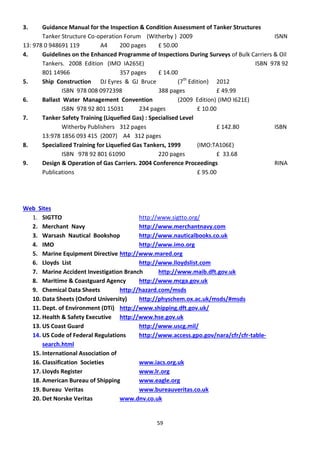 59
3. Guidance Manual for the Inspection & Condition Assessment of Tanker Structures
Tanker Structure Co-operation Forum (Witherby ) 2009 ISNN
13: 978 0 948691 119 A4 200 pages £ 50.00
4. Guidelines on the Enhanced Programme of Inspections During Surveys of Bulk Carriers & Oil
Tankers. 2008 Edition (IMO IA265E) ISBN 978 92
801 14966 357 pages £ 14.00
5. Ship Construction DJ Eyres & GJ Bruce (7th
Edition) 2012
ISBN 978 008 0972398 388 pages £ 49.99
6. Ballast Water Management Convention (2009 Edition) (IMO I621E)
ISBN 978 92 801 15031 234 pages £ 10.00
7. Tanker Safety Training (Liquefied Gas) : Specialised Level
Witherby Publishers 312 pages £ 142.80 ISBN
13:978 1856 093 415 (2007) A4 312 pages
8. Specialized Training for Liquefied Gas Tankers, 1999 (IMO:TA106E)
ISBN 978 92 801 61090 220 pages £ 33.68
9. Design & Operation of Gas Carriers. 2004 Conference Proceedings RINA
Publications £ 95.00
Web Sites
1. SIGTTO http://www.sigtto.org/
2. Merchant Navy http://www.merchantnavy.com
3. Warsash Nautical Bookshop http://www.nauticalbooks.co.uk
4. IMO http://www.imo.org
5. Marine Equipment Directive http://www.mared.org
6. Lloyds List http://www.lloydslist.com
7. Marine Accident Investigation Branch http://www.maib.dft.gov.uk
8. Maritime & Coastguard Agency http://www.mcga.gov.uk
9. Chemical Data Sheets http://hazard.com/msds
10. Data Sheets (Oxford University) http://physchem.ox.ac.uk/msds/#msds
11. Dept. of Environment (DTi) http://www.shipping.dft.gov.uk/
12. Health & Safety Executive http://www.hse.gov.uk
13. US Coast Guard http://www.uscg.mil/
14. US Code of Federal Regulations http://www.access.gpo.gov/nara/cfr/cfr-table-
search.html
15. International Association of
16. Classification Societies www.iacs.org.uk
17. Lloyds Register www.lr.org
18. American Bureau of Shipping www.eagle.org
19. Bureau Veritas www.bureauveritas.co.uk
20. Det Norske Veritas www.dnv.co.uk
 