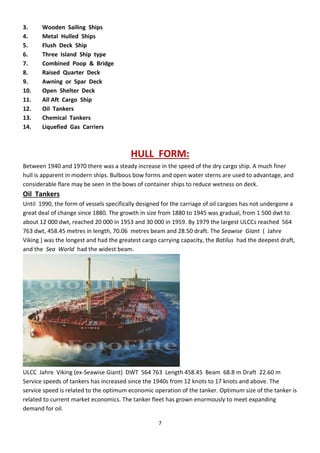 7
3. Wooden Sailing Ships
4. Metal Hulled Ships
5. Flush Deck Ship
6. Three Island Ship type
7. Combined Poop & Bridge
8. Raised Quarter Deck
9. Awning or Spar Deck
10. Open Shelter Deck
11. All Aft Cargo Ship
12. Oil Tankers
13. Chemical Tankers
14. Liquefied Gas Carriers
HULL FORM:
Between 1940 and 1970 there was a steady increase in the speed of the dry cargo ship. A much finer
hull is apparent in modern ships. Bulbous bow forms and open water sterns are used to advantage, and
considerable flare may be seen in the bows of container ships to reduce wetness on deck.
Oil Tankers
Until 1990, the form of vessels specifically designed for the carriage of oil cargoes has not undergone a
great deal of change since 1880. The growth in size from 1880 to 1945 was gradual, from 1 500 dwt to
about 12 000 dwt, reached 20 000 in 1953 and 30 000 in 1959. By 1979 the largest ULCCs reached 564
763 dwt, 458.45 metres in length, 70.06 metres beam and 28.50 draft. The Seawise Giant ( Jahre
Viking ) was the longest and had the greatest cargo carrying capacity, the Batilus had the deepest draft,
and the Sea World had the widest beam.
ULCC Jahre Viking (ex-Seawise Giant) DWT 564 763 Length 458.45 Beam 68.8 m Draft 22.60 m
Service speeds of tankers has increased since the 1940s from 12 knots to 17 knots and above. The
service speed is related to the optimum economic operation of the tanker. Optimum size of the tanker is
related to current market economics. The tanker fleet has grown enormously to meet expanding
demand for oil.
 