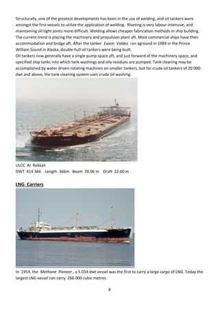 8
Structurally, one of the greatest developments has been in the use of welding, and oil tankers were
amongst the first vessels to utilize the application of welding. Riveting is very labour intensive, and
maintaining oil tight joints more difficult. Welding allows cheaper fabrication methods in ship building.
The current trend is placing the machinery and propulsion plant aft. Most commercial ships have their
accommodation and bridge aft. After the tanker Exxon Valdez ran aground in 1989 in the Prince
William Sound in Alaska, double hull oil tankers were being built.
Oil tankers now generally have a single pump space aft, and just forward of the machinery space, and
specified slop tanks into which tank washings and oily residues are pumped. Tank cleaning may be
accomplished by water driven rotating machines on smaller tankers, but for crude oil tankers of 20 000
dwt and above, the tank cleaning system uses crude oil washing.
ULCC Al Rekkah
DWT 414 366 Length 366m Beam 70.06 m Draft 22.60 m
LNG Carriers
In 1959, the Methane Pioneer , a 5 034 dwt vessel was the first to carry a large cargo of LNG. Today the
largest LNG vessel can carry 266 000 cubic metres.
 