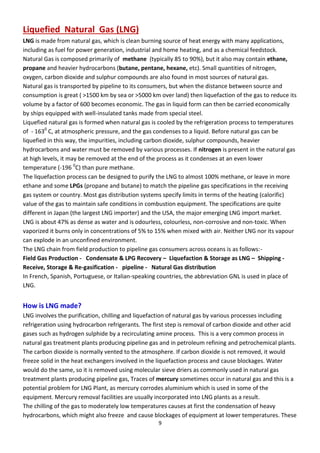 9
Liquefied Natural Gas (LNG)
LNG is made from natural gas, which is clean burning source of heat energy with many applications,
including as fuel for power generation, industrial and home heating, and as a chemical feedstock.
Natural Gas is composed primarily of methane (typically 85 to 90%), but it also may contain ethane,
propane and heavier hydrocarbons (butane, pentane, hexane, etc). Small quantities of nitrogen,
oxygen, carbon dioxide and sulphur compounds are also found in most sources of natural gas.
Natural gas is transported by pipeline to its consumers, but when the distance between source and
consumption is great ( >1500 km by sea or >5000 km over land) then liquefaction of the gas to reduce its
volume by a factor of 600 becomes economic. The gas in liquid form can then be carried economically
by ships equipped with well-insulated tanks made from special steel.
Liquefied natural gas is formed when natural gas is cooled by the refrigeration process to temperatures
of - 1630
C, at atmospheric pressure, and the gas condenses to a liquid. Before natural gas can be
liquefied in this way, the impurities, including carbon dioxide, sulphur compounds, heavier
hydrocarbons and water must be removed by various processes. If nitrogen is present in the natural gas
at high levels, it may be removed at the end of the process as it condenses at an even lower
temperature (-196 0
C) than pure methane.
The liquefaction process can be designed to purify the LNG to almost 100% methane, or leave in more
ethane and some LPGs (propane and butane) to match the pipeline gas specifications in the receiving
gas system or country. Most gas distribution systems specify limits in terms of the heating (calorific)
value of the gas to maintain safe conditions in combustion equipment. The specifications are quite
different in Japan (the largest LNG importer) and the USA, the major emerging LNG import market.
LNG is about 47% as dense as water and is odourless, colourless, non-corrosive and non-toxic. When
vaporized it burns only in concentrations of 5% to 15% when mixed with air. Neither LNG nor its vapour
can explode in an unconfined environment.
The LNG chain from field production to pipeline gas consumers across oceans is as follows:-
Field Gas Production - Condensate & LPG Recovery – Liquefaction & Storage as LNG – Shipping -
Receive, Storage & Re-gasification - pipeline - Natural Gas distribution
In French, Spanish, Portuguese, or Italian-speaking countries, the abbreviation GNL is used in place of
LNG.
How is LNG made?
LNG involves the purification, chilling and liquefaction of natural gas by various processes including
refrigeration using hydrocarbon refrigerants. The first step is removal of carbon dioxide and other acid
gases such as hydrogen sulphide by a recirculating amine process. This is a very common process in
natural gas treatment plants producing pipeline gas and in petroleum refining and petrochemical plants.
The carbon dioxide is normally vented to the atmosphere. If carbon dioxide is not removed, it would
freeze solid in the heat exchangers involved in the liquefaction process and cause blockages. Water
would do the same, so it is removed using molecular sieve driers as commonly used in natural gas
treatment plants producing pipeline gas, Traces of mercury sometimes occur in natural gas and this is a
potential problem for LNG Plant, as mercury corrodes aluminium which is used in some of the
equipment. Mercury removal facilities are usually incorporated into LNG plants as a result.
The chilling of the gas to moderately low temperatures causes at first the condensation of heavy
hydrocarbons, which might also freeze and cause blockages of equipment at lower temperatures. These
 