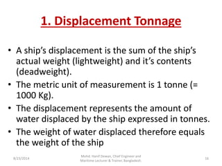 1. Displacement Tonnage
• A ship’s displa e e t is the su of the ship’s
a tual eight light eight a d it’s o te ts
(deadweight).
• The metric unit of measurement is 1 tonne (=
1000 Kg).
• The displacement represents the amount of
water displaced by the ship expressed in tonnes.
• The weight of water displaced therefore equals
the weight of the ship
8/23/2014 16
Mohd. Hanif Dewan, Chief Engineer and
Maritime Lecturer & Trainer, Bangladesh.
 
