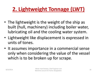 2. Lightweight Tonnage (LWT)
• The lightweight is the weight of the ship as
built (hull, machinery) including boiler water,
lubricating oil and the cooling water system.
• Lightweight like displacement is expressed in
units of tones.
• It assumes importance in a commercial sense
only when considering the value of the vessel
which is to be broken up for scrape.
8/23/2014 18
Mohd. Hanif Dewan, Chief Engineer and
Maritime Lecturer & Trainer, Bangladesh.
 