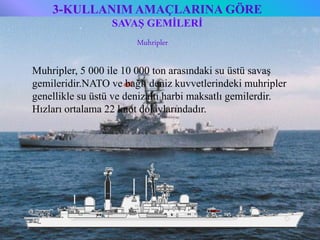 3-KULLANIM AMAÇLARINA GÖRE
                   SAVAŞ GEMİLERİ
                          Muhripler

 Muhripler, 5 000 ile 10 000 ton arasındaki su üstü savaş
 gemileridir.NATO ve bağlı deniz kuvvetlerindeki muhripler
 genellikle su üstü ve denizaltı harbi maksatlı gemilerdir.
 Hızları ortalama 22 knot dolaylarındadır.




6/25/2010            Sevilay CAN 2008&2009 Güz                10
 
