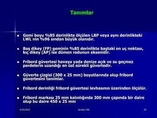 Tanımlar



     Gemi boyu %85 derinlikte ölçülen LBP veya aynı derinlikteki
      LWL nin %96 sından büyük olanıdır.

     Baş dikey (FP) geminin %85 derinlikte baştaki en uç noktası,
      kıç dikey (AP) ise dümen rodunun eksenidir.

     Fribord güvertesi havaya yada denize açık ve su geçmez
      perdelerin uzandığı en üst sürekli güvertedir.

     Güverte çizgisi (300 x 25 mm) boyutlarında olup fribord
      güvertesini tanımlar.

     Fribord derinliği fribord güvertesi levhasının üzerinden ölçülür.

     Fribord markası 25 mm kalınlığında 300 mm çapında bir daire
      olup bu daire 450 x 25 mm
    6/25/2010                     Sevilay CAN                        20
 