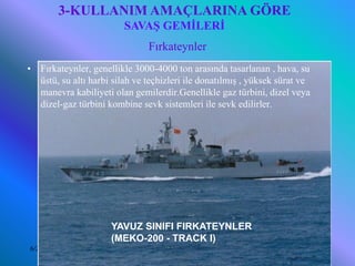 3-KULLANIM AMAÇLARINA GÖRE
                          SAVAŞ GEMİLERİ
                                Fırkateynler
•   Fırkateynler, genellikle 3000-4000 ton arasında tasarlanan , hava, su
    üstü, su altı harbi silah ve teçhizleri ile donatılmış , yüksek sürat ve
    manevra kabiliyeti olan gemilerdir.Genellikle gaz türbini, dizel veya
    dizel-gaz türbini kombine sevk sistemleri ile sevk edilirler.




                      YAVUZ SINIFI FIRKATEYNLER
                      (MEKO-200 - TRACK I)
6/25/2010                    Sevilay CAN 2008&2009 Güz                         13
 